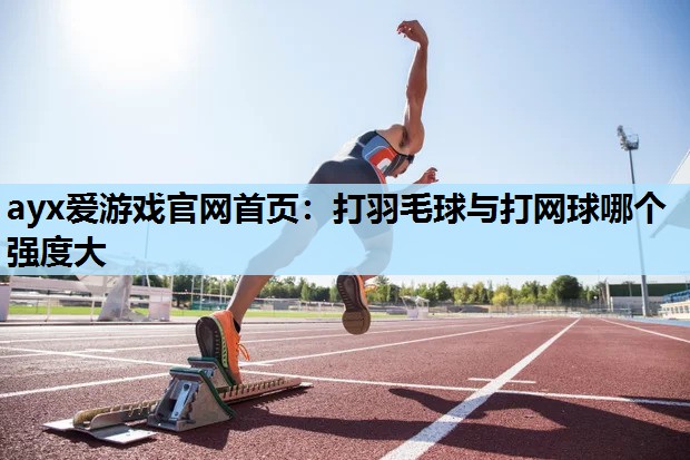 ayx爱游戏官网首页：打羽毛球与打网球哪个强度大