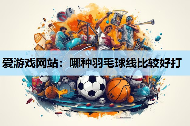 爱游戏网站：哪种羽毛球线比较好打