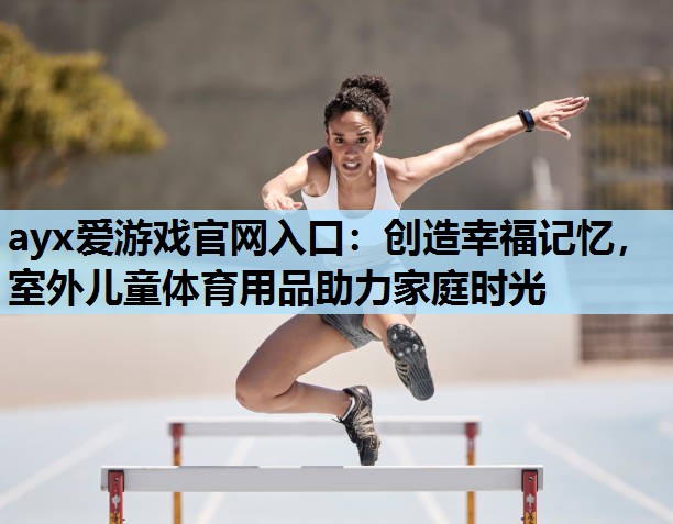 ayx爱游戏官网入口：创造幸福记忆，室外儿童体育用品助力家庭时光