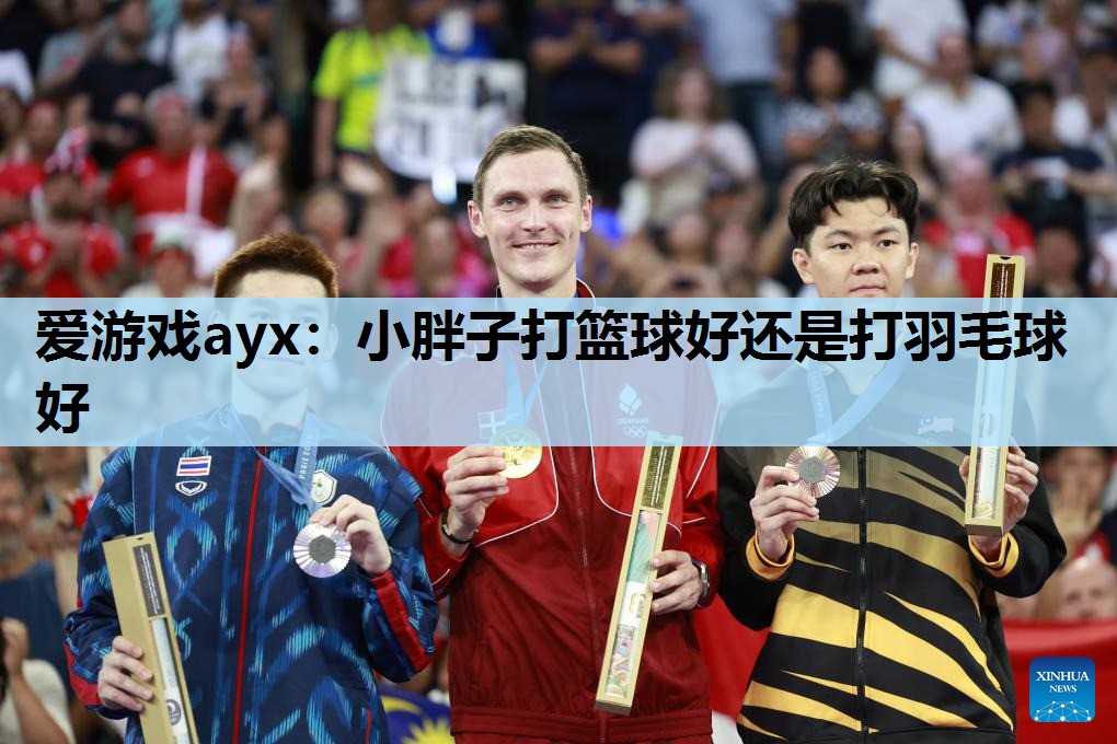 爱游戏ayx：小胖子打篮球好还是打羽毛球好
